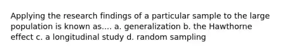 Applying the research findings of a particular sample to the large population is known as.... a. generalization b. the Hawthorne effect c. a longitudinal study d. random sampling