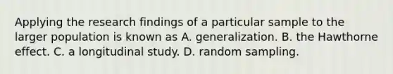 Applying the research findings of a particular sample to the larger population is known as A. generalization. B. the Hawthorne effect. C. a longitudinal study. D. random sampling.