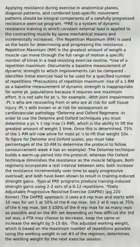 Applying resistance during exercise in anatomical planes, diagonal patterns, and combined task-specific movement patterns should be integral components of a carefully progressed resistance exercise program. *PRE is a system of dynamic resistance training in which constant external load is applied to the contracting muscle by some mechanical means and incrementally increased. -The Repetition Maximum (RM) is used as the basis for determining and progressing the resistance. -Repetition Maximum (RM) is the greatest amount of weight a muscle can move through the full range of motion a specific number of times in a load-resisting exercise routine. *Use of a repetition maximum -Documents a baseline measurement of dynamic strength to which improvements can be compared -Identifies initial exercise load to be used for a specified number of repetitions *Precautions of repetition maximum -Use of a 1-RM as a baseline measurement of dynamic strength is inappropriate for some pt. populations because it requires one maximum effort. It is not safe for pt.'s, for example: -With joint impairments -Pt.'s who are recovering from or who are at risk for soft tissue injury -Pt.'s with known or at risk for osteoporosis or cardiovascular pathology *Delorme and Oxford Regimens -In order to use the Delorme and Oxford techniques you must determine a pt.'s 1 rep max (1-RM), which is the ability to lift the greatest amount of weight 1 time. Once this is determined, 75% of the 1-RM will now allow for most pt.'s to lift that weight 10x. -To figure for Delrome and Oxford scales, you must take percentages of the 10-RM to determine the protocol to follow. (announcement week 4 has an example) -The Delorme technique builds a warm-up period into the protocol, whereas the Oxford technique diminishes the resistance as the muscle fatigues. Both regimens incorporate a rest interval between sets; both increase the resistance incrementally over time to apply progressive overload; and both have been shown to result in training-induced strength gains. -Typical PRE programs produce training-induced strength gains using 2-3 sets of a 6-12 repetitions. *Daily Adjustable Progressive Resistive Exercise (DAPRE) (pg.220 Kisner) -The DAPRE approach: it uses a 6 rep max and starts with 10 reps for set 1 at 50% of the 6 rep max. Set 2 at 6 reps at 75% of the 6 rep max. Set 3 100% of the 6 rep max for as many reps as possible and on the 4th set depending on how difficult the 3rd set was, a PTA may choose to decrease, keep the same or increase the weight by 5-15 lbs. -The adjusted working weight, which is based on the maximum number of repetitions possible using the working weight in set #3 of the regimen, determines the working weight for the next exercise session.