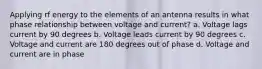 Applying rf energy to the elements of an antenna results in what phase relationship between voltage and current? a. Voltage lags current by 90 degrees b. Voltage leads current by 90 degrees c. Voltage and current are 180 degrees out of phase d. Voltage and current are in phase