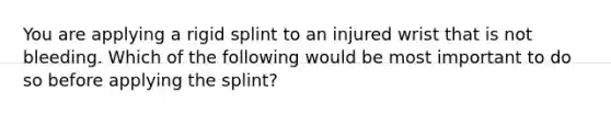 You are applying a rigid splint to an injured wrist that is not bleeding. Which of the following would be most important to do so before applying the splint?