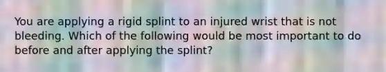 You are applying a rigid splint to an injured wrist that is not bleeding. Which of the following would be most important to do before and after applying the splint?