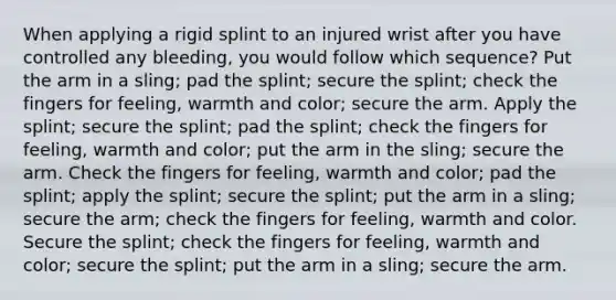 When applying a rigid splint to an injured wrist after you have controlled any bleeding, you would follow which sequence? Put the arm in a sling; pad the splint; secure the splint; check the fingers for feeling, warmth and color; secure the arm. Apply the splint; secure the splint; pad the splint; check the fingers for feeling, warmth and color; put the arm in the sling; secure the arm. Check the fingers for feeling, warmth and color; pad the splint; apply the splint; secure the splint; put the arm in a sling; secure the arm; check the fingers for feeling, warmth and color. Secure the splint; check the fingers for feeling, warmth and color; secure the splint; put the arm in a sling; secure the arm.