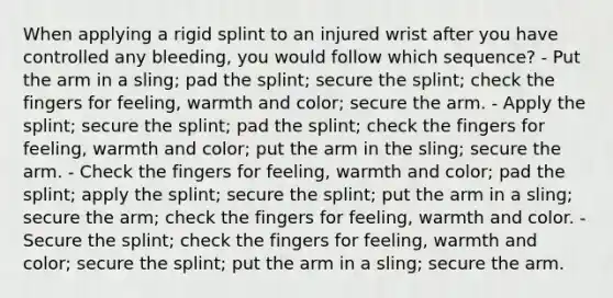 When applying a rigid splint to an injured wrist after you have controlled any bleeding, you would follow which sequence? - Put the arm in a sling; pad the splint; secure the splint; check the fingers for feeling, warmth and color; secure the arm. - Apply the splint; secure the splint; pad the splint; check the fingers for feeling, warmth and color; put the arm in the sling; secure the arm. - Check the fingers for feeling, warmth and color; pad the splint; apply the splint; secure the splint; put the arm in a sling; secure the arm; check the fingers for feeling, warmth and color. - Secure the splint; check the fingers for feeling, warmth and color; secure the splint; put the arm in a sling; secure the arm.