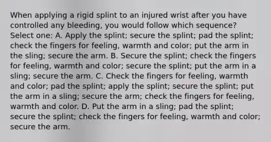 When applying a rigid splint to an injured wrist after you have controlled any bleeding, you would follow which sequence? Select one: A. Apply the splint; secure the splint; pad the splint; check the fingers for feeling, warmth and color; put the arm in the sling; secure the arm. B. Secure the splint; check the fingers for feeling, warmth and color; secure the splint; put the arm in a sling; secure the arm. C. Check the fingers for feeling, warmth and color; pad the splint; apply the splint; secure the splint; put the arm in a sling; secure the arm; check the fingers for feeling, warmth and color. D. Put the arm in a sling; pad the splint; secure the splint; check the fingers for feeling, warmth and color; secure the arm.