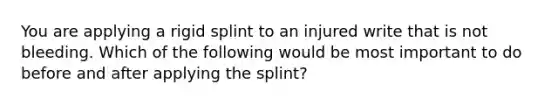 You are applying a rigid splint to an injured write that is not bleeding. Which of the following would be most important to do before and after applying the splint?