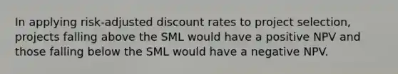 In applying risk-adjusted discount rates to project selection, projects falling above the SML would have a positive NPV and those falling below the SML would have a negative NPV.