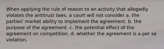 When applying the rule of reason to an activity that allegedly violates the antitrust laws, a court will not consider a. the parties' market ability to implement the agreement. b. the purpose of the agreement. c. the potential effect of the agreement on competition. d. whether the agreement is a per se violation.