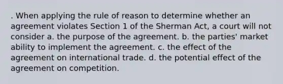 . When applying the rule of reason to determine whether an agreement violates Section 1 of the Sherman Act, a court will not consider​ a. ​the purpose of the agreement. b. ​the parties' market ability to implement the agreement. c. ​the effect of the agreement on international trade. d. ​the potential effect of the agreement on competition.