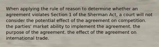 When applying the rule of reason to determine whether an agreement violates Section 1 of the Sherman Act, a court will not consider the potential effect of the agreement on competition. the parties' market ability to implement the agreement. the purpose of the agreement. the effect of the agreement on international trade.