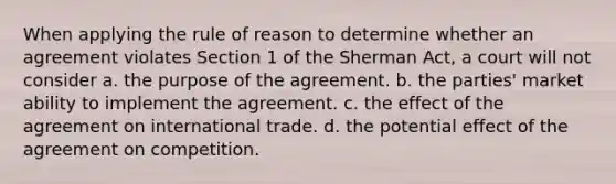 When applying the rule of reason to determine whether an agreement violates Section 1 of the Sherman Act, a court will not consider a. the purpose of the agreement. b. the parties' market ability to implement the agreement. c. the effect of the agreement on international trade. d. the potential effect of the agreement on competition.