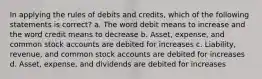 In applying the rules of debits and credits, which of the following statements is correct? a. The word debit means to increase and the word credit means to decrease b. Asset, expense, and common stock accounts are debited for increases c. Liability, revenue, and common stock accounts are debited for increases d. Asset, expense, and dividends are debited for increases