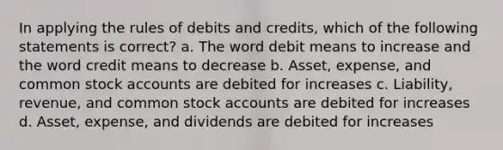 In applying the rules of debits and credits, which of the following statements is correct? a. The word debit means to increase and the word credit means to decrease b. Asset, expense, and common stock accounts are debited for increases c. Liability, revenue, and common stock accounts are debited for increases d. Asset, expense, and dividends are debited for increases