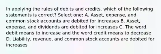 In applying the rules of debits and credits, which of the following statements is correct? Select one: A. Asset, expense, and common stock accounts are debited for increases B. Asset, expense, and dividends are debited for increases C. The word debit means to increase and the word credit means to decrease D. Liability, revenue, and common stock accounts are debited for increases