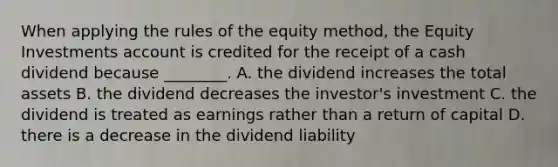 When applying the rules of the equity​ method, the Equity Investments account is credited for the receipt of a cash dividend because​ ________. A. the dividend increases the total assets B. the dividend decreases the​ investor's investment C. the dividend is treated as earnings rather than a return of capital D. there is a decrease in the dividend liability