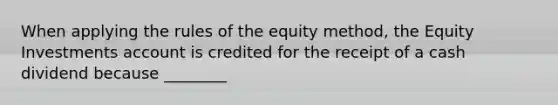 When applying the rules of the equity​ method, the Equity Investments account is credited for the receipt of a cash dividend because​ ________