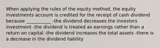 When applying the rules of the equity method, the equity investments account is credited for the receipt of cash dividend because ___________ -the dividend decreases the investors investment -the dividend is treated as earnings rather than a return on capital -the dividend increases the total assets -there is a decrease in the dividend liability