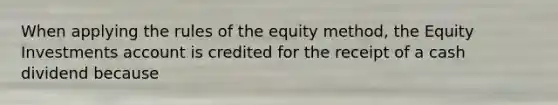 When applying the rules of the equity method, the Equity Investments account is credited for the receipt of a cash dividend because