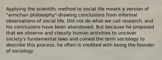 Applying the scientific method to social life meant a version of "armchair philosophy"-drawing conclusions from informal observations of social life. Did not do what we call research, and his conclusions have been abandoned. But because he proposed that we observe and classify human activities to uncover society's fundamental laws and coined the term sociology to describe this process, he often is credited with being the founder of sociology