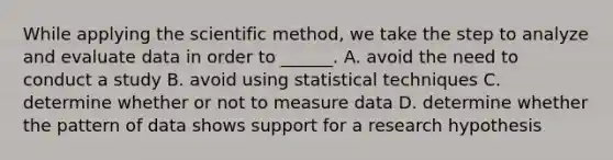 While applying <a href='https://www.questionai.com/knowledge/koXrTCHtT5-the-scientific-method' class='anchor-knowledge'>the scientific method</a>, we take the step to analyze and evaluate data in order to ______. A. avoid the need to conduct a study B. avoid using statistical techniques C. determine whether or not to measure data D. determine whether the pattern of data shows support for a research hypothesis