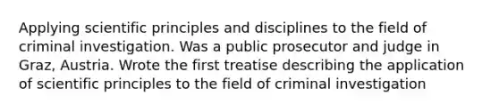 Applying scientific principles and disciplines to the field of criminal investigation. Was a public prosecutor and judge in Graz, Austria. Wrote the first treatise describing the application of scientific principles to the field of criminal investigation