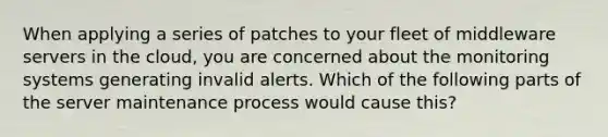 When applying a series of patches to your fleet of middleware servers in the cloud, you are concerned about the monitoring systems generating invalid alerts. Which of the following parts of the server maintenance process would cause this?