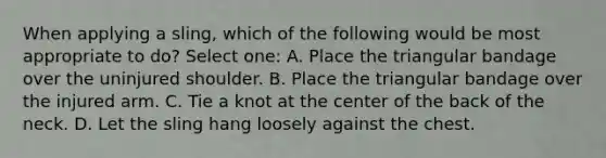 When applying a sling, which of the following would be most appropriate to do? Select one: A. Place the triangular bandage over the uninjured shoulder. B. Place the triangular bandage over the injured arm. C. Tie a knot at the center of the back of the neck. D. Let the sling hang loosely against the chest.