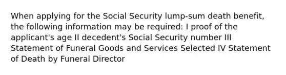 When applying for the Social Security lump-sum death benefit, the following information may be required: I proof of the applicant's age II decedent's Social Security number III Statement of Funeral Goods and Services Selected IV Statement of Death by Funeral Director