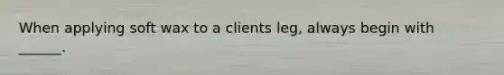 When applying soft wax to a clients leg, always begin with ______.