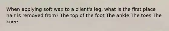 When applying soft wax to a client's leg, what is the first place hair is removed from? The top of the foot The ankle The toes The knee