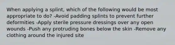 When applying a splint, which of the following would be most appropriate to do? -Avoid padding splints to prevent further deformities -Apply sterile pressure dressings over any open wounds -Push any protruding bones below the skin -Remove any clothing around the injured site