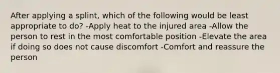 After applying a splint, which of the following would be least appropriate to do? -Apply heat to the injured area -Allow the person to rest in the most comfortable position -Elevate the area if doing so does not cause discomfort -Comfort and reassure the person