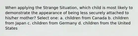 When applying the Strange Situation, which child is most likely to demonstrate the appearance of being less securely attached to his/her mother? Select one: a. children from Canada b. children from Japan c. children from Germany d. children from the United States