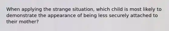 When applying the strange situation, which child is most likely to demonstrate the appearance of being less securely attached to their mother?