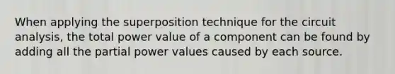 When applying the superposition technique for the circuit analysis, the total power value of a component can be found by adding all the partial power values caused by each source.