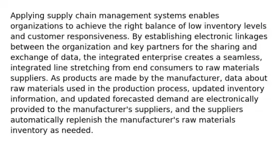 Applying supply chain management systems enables organizations to achieve the right balance of low inventory levels and customer responsiveness. By establishing electronic linkages between the organization and key partners for the sharing and exchange of data, the integrated enterprise creates a seamless, integrated line stretching from end consumers to raw materials suppliers. As products are made by the manufacturer, data about raw materials used in the production process, updated inventory information, and updated forecasted demand are electronically provided to the manufacturer's suppliers, and the suppliers automatically replenish the manufacturer's raw materials inventory as needed.