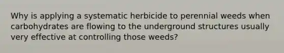 Why is applying a systematic herbicide to perennial weeds when carbohydrates are flowing to the underground structures usually very effective at controlling those weeds?