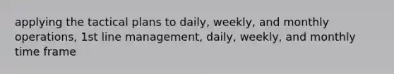 applying the tactical plans to daily, weekly, and monthly operations, 1st line management, daily, weekly, and monthly time frame