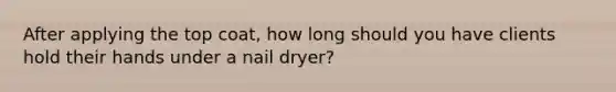 After applying the top coat, how long should you have clients hold their hands under a nail dryer?