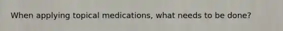 When applying topical medications, what needs to be done?