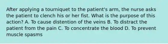 After applying a tourniquet to the patient's arm, the nurse asks the patient to clench his or her fist. What is the purpose of this action? A. To cause distention of the veins B. To distract the patient from the pain C. To concentrate the blood D. To prevent muscle spasms