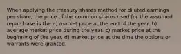 When applying the treasury shares method for diluted earnings per share, the price of the common shares used for the assumed repurchase is the a) market price at the end of the year. b) average market price during the year. c) market price at the beginning of the year. d) market price at the time the options or warrants were granted.