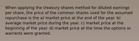 When applying the treasury shares method for diluted earnings per share, the price of the common shares used for the assumed repurchase is the a) market price at the end of the year. b) average market price during the year. c) market price at the beginning of the year. d) market price at the time the options or warrants were granted.