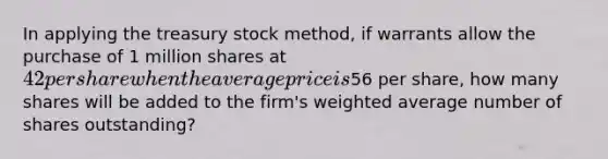 In applying the treasury stock method, if warrants allow the purchase of 1 million shares at 42 per share when the average price is56 per share, how many shares will be added to the firm's weighted average number of shares outstanding?