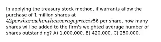 In applying the treasury stock method, if warrants allow the purchase of 1 million shares at 42 per share when the average price is56 per share, how many shares will be added to the firm's weighted average number of shares outstanding? A) 1,000,000. B) 420,000. C) 250,000.