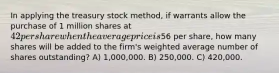 In applying the treasury stock method, if warrants allow the purchase of 1 million shares at 42 per share when the average price is56 per share, how many shares will be added to the firm's weighted average number of shares outstanding? A) 1,000,000. B) 250,000. C) 420,000.