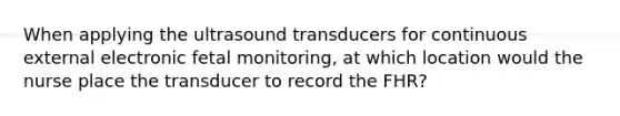 When applying the ultrasound transducers for continuous external electronic fetal monitoring, at which location would the nurse place the transducer to record the FHR?