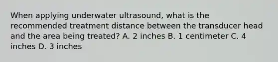 When applying underwater ultrasound, what is the recommended treatment distance between the transducer head and the area being treated? A. 2 inches B. 1 centimeter C. 4 inches D. 3 inches