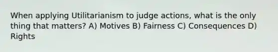 When applying Utilitarianism to judge actions, what is the only thing that matters? A) Motives B) Fairness C) Consequences D) Rights