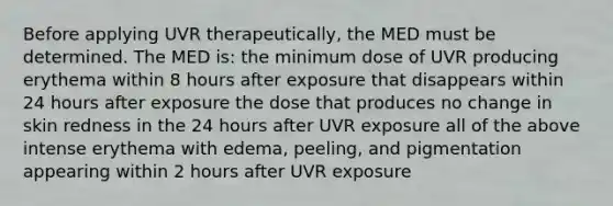 Before applying UVR therapeutically, the MED must be determined. The MED is: the minimum dose of UVR producing erythema within 8 hours after exposure that disappears within 24 hours after exposure the dose that produces no change in skin redness in the 24 hours after UVR exposure all of the above intense erythema with edema, peeling, and pigmentation appearing within 2 hours after UVR exposure